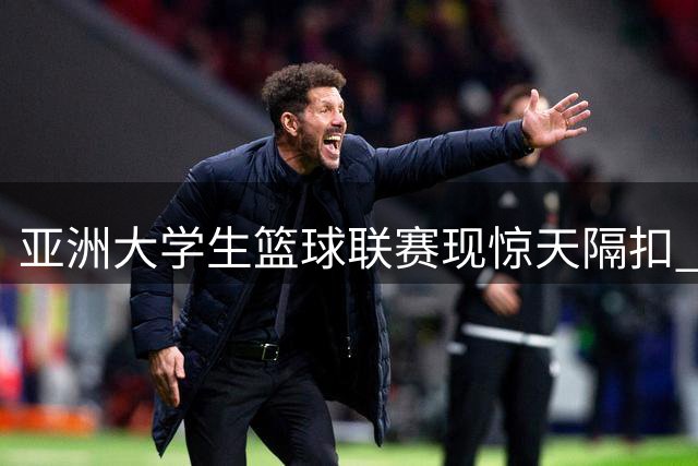 亚洲大学生篮球联赛现惊天隔扣 2026赛季最佳镜头提前预演