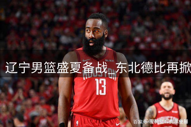辽宁男篮盛夏备战 东北德比再掀风暴